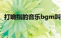 打响指的音乐bgm叫什么（打响指的技巧）