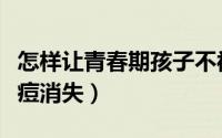 怎样让青春期孩子不被坏人利用（怎样让青春痘消失）