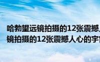 哈勃望远镜拍摄的12张震撼人心的宇宙照片赏析（哈勃望远镜拍摄的12张震撼人心的宇宙照片）