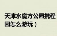天津水魔方公园携程（天津米立方海世界水公园怎么游玩）