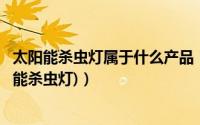 太阳能杀虫灯属于什么产品（什么是太阳能能黑光灯(即太阳能杀虫灯)）