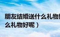 朋友结婚送什么礼物好又实用（朋友结婚送什么礼物好呢）