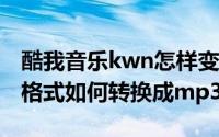 酷我音乐kwn怎样变成mp3（酷我音乐kwm格式如何转换成mp3）