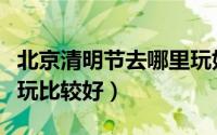 北京清明节去哪里玩好呢（北京清明节去哪里玩比较好）