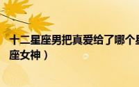 十二星座男把真爱给了哪个星座（12星男会把真心给哪个星座女神）