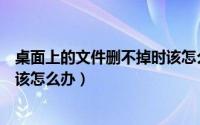 桌面上的文件删不掉时该怎么办呢（桌面上的文件删不掉时该怎么办）