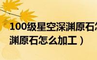 100级星空深渊原石怎么加工（100级星空深渊原石怎么加工）