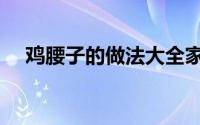 鸡腰子的做法大全家常（鸡腰子的做法）
