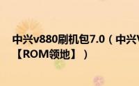中兴v880刷机包7.0（中兴V889M刷机教程 详细步骤介绍【ROM领地】）