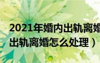 2021年婚内出轨离婚怎么处理（2021年婚内出轨离婚怎么处理）