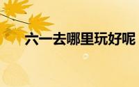 六一去哪里玩好呢（六一去哪里玩好）
