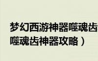 梦幻西游神器噬魂齿攻略2星（梦幻西游魔灭噬魂齿神器攻略）