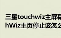 三星touchwiz主屏幕已停止（三星手机TouchWiz主页停止该怎么办）