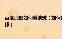 百度地图如何看地球（如何用百度地图像地球仪一样观察地球）