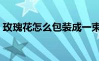 玫瑰花怎么包装成一束教程（玫瑰花怎么包）