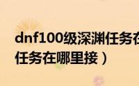 dnf100级深渊任务在哪里（DNF100级深渊任务在哪里接）