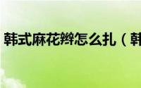 韩式麻花辫怎么扎（韩式麻花辫怎么编好看）