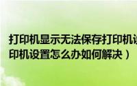 打印机显示无法保存打印机设置 操作无法完成（无法保存打印机设置怎么办如何解决）