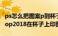 ps怎么把图案p到杯子上（如何利用Photoshop2018在杯子上印图片）