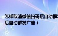 怎样取消微信扫码后自动群发广告消息（怎样取消微信扫码后自动群发广告）