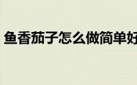 鱼香茄子怎么做简单好吃（鱼香茄子怎么做）