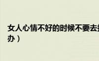 女人心情不好的时候不要去打扰（女人心情不好的时候怎么办）