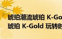 琥珀潮流琥珀 K-Gold 玩转时尚（琥珀潮流琥珀 K-Gold 玩转时尚）