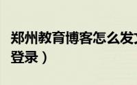 郑州教育博客怎么发文章（郑州教育博客怎么登录）