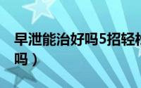 早泄能治好吗5招轻松治疗早泄（早泄能治好吗）