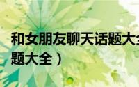 和女朋友聊天话题大全截图（和女朋友聊天话题大全）