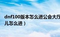 dnf100版本怎么进公会大厅（dnf100级版本公会副本在哪儿怎么进）