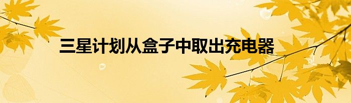 三星计划从盒子中取出充电器