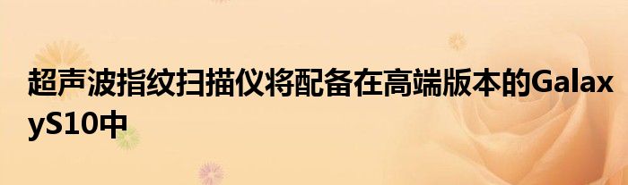 超声波指纹扫描仪将配备在高端版本的GalaxyS10中