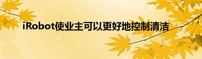 iRobot使业主可以更好地控制清洁