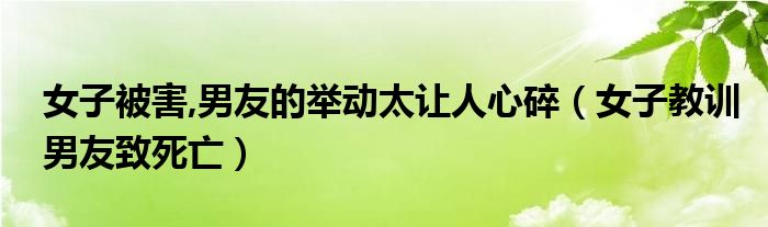 女子被害,男友的举动太让人心碎（女子教训男友致死亡）
