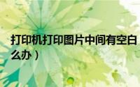 打印机打印图片中间有空白（打印机打印图片中间有空白怎么办）