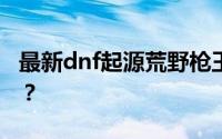 最新dnf起源荒野枪王如何赢取守护珠和徽章？