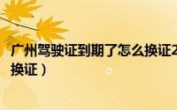 广州驾驶证到期了怎么换证2020年（广州驾驶证到期了怎么换证）
