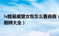 lv路易威登女包怎么看真假（奢侈品鉴别LV 路易威登包包真假辨大全）