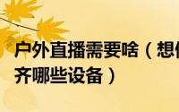 户外直播需要啥（想做户外直播的主播需要备齐哪些设备）