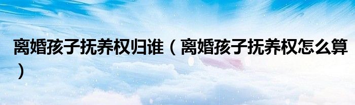 离婚孩子抚养权归谁（离婚孩子抚养权怎么算）