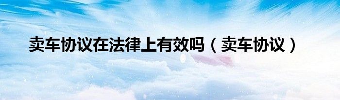 卖车协议在法律上有效吗（卖车协议）