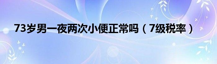 73岁男一夜两次小便正常吗（7级税率）