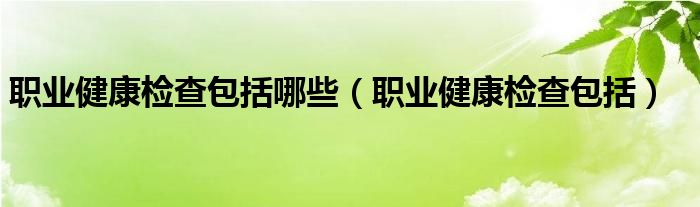 职业健康检查包括哪些（职业健康检查包括）