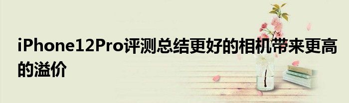 iPhone12Pro评测总结更好的相机带来更高的溢价