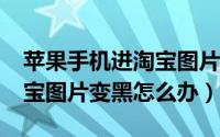 苹果手机进淘宝图片是黑色（iphone手机淘宝图片变黑怎么办）