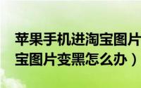 苹果手机进淘宝图片是黑色（iphone手机淘宝图片变黑怎么办）