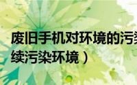 废旧手机对环境的污染（如何不让废旧手机继续污染环境）