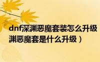 dnf深渊恶魔套装怎么升级（dnf深渊恶魔套装升级顺序 深渊恶魔套是什么升级）