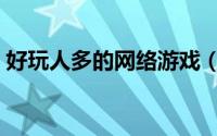 好玩人多的网络游戏（网络游戏又多又好玩）